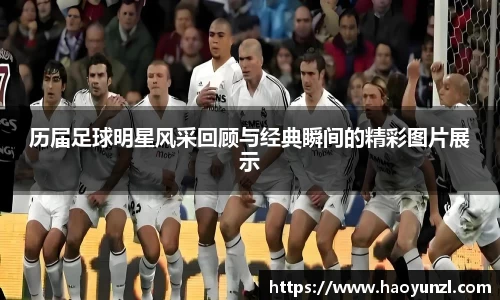 历届足球明星风采回顾与经典瞬间的精彩图片展示